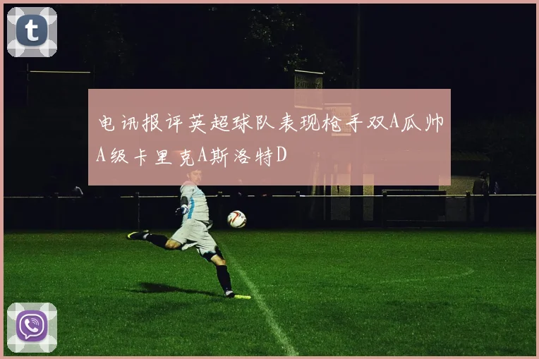 电讯报评英超球队表现枪手双A瓜帅A级卡里克A斯洛特D