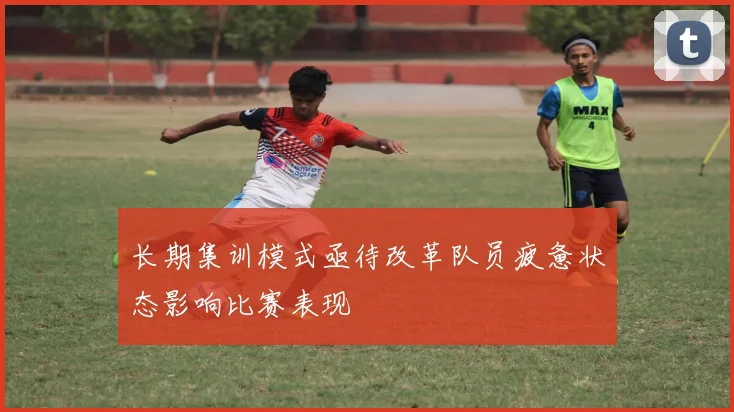 长期集训模式亟待改革队员疲惫状态影响比赛表现
