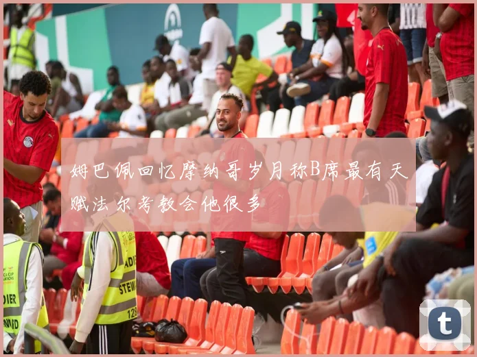 姆巴佩回忆摩纳哥岁月称B席最有天赋法尔考教会他很多