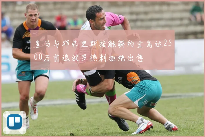 皇马与邓弗里斯接触解约金高达2500万首选波罗热刺拒绝出售