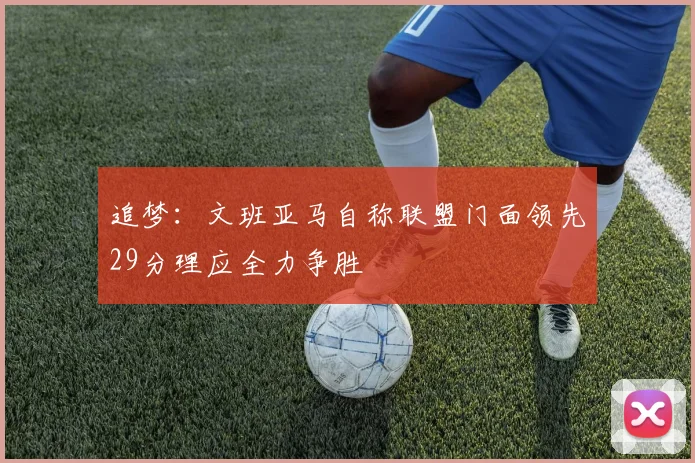 追梦：文班亚马自称联盟门面领先29分理应全力争胜