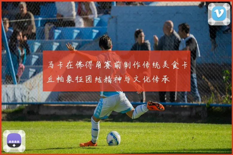 马卡在佛得角赛前制作传统美食卡丘帕象征团结精神与文化传承