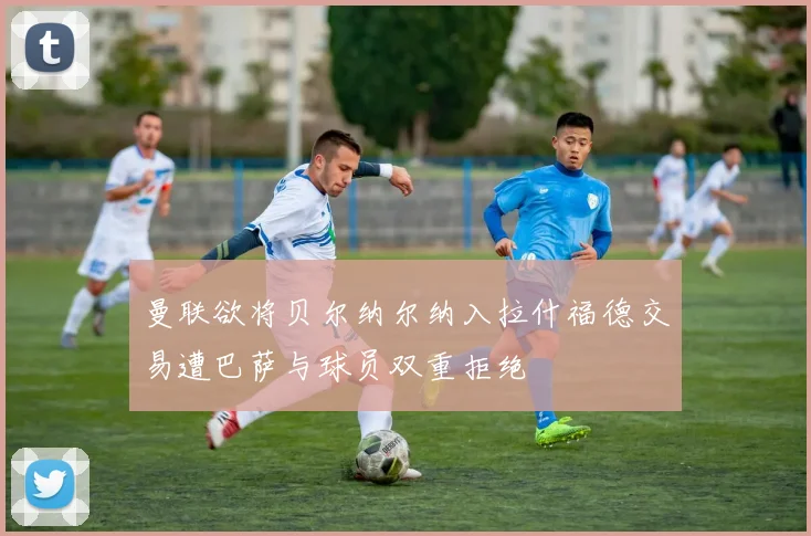 曼联欲将贝尔纳尔纳入拉什福德交易遭巴萨与球员双重拒绝