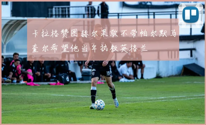 卡拉格赞图赫尔果敢不带帕尔默马奎尔希望他当年执教英格兰