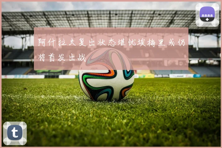 阿什拉夫复出状态堪忧埃梅里或仍将首发出战