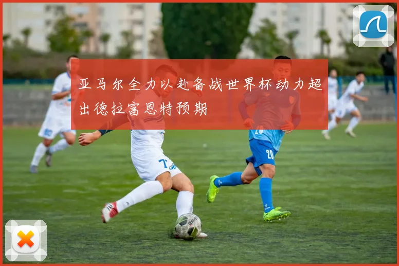 亚马尔全力以赴备战世界杯动力超出德拉富恩特预期