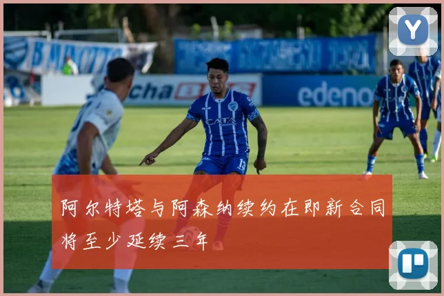 阿尔特塔与阿森纳续约在即新合同将至少延续三年