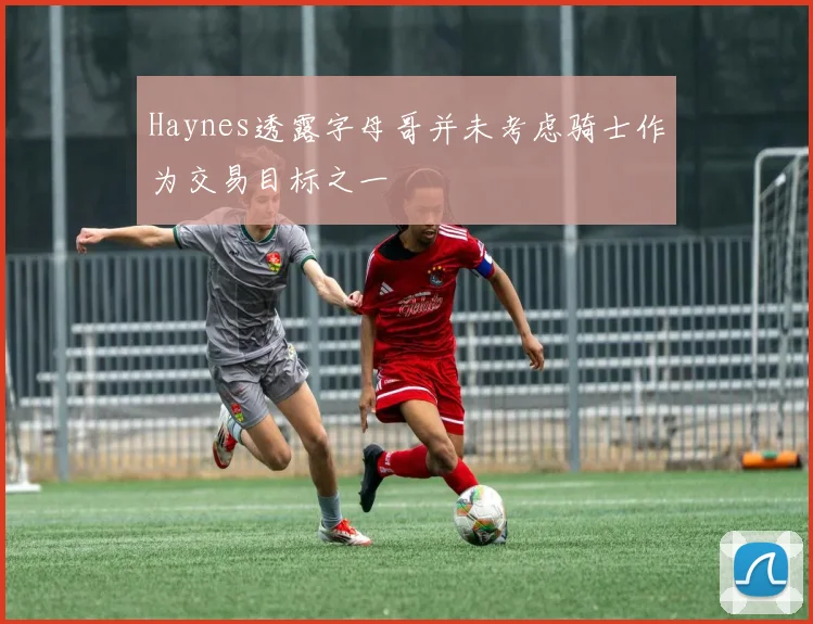 Haynes透露字母哥并未考虑骑士作为交易目标之一