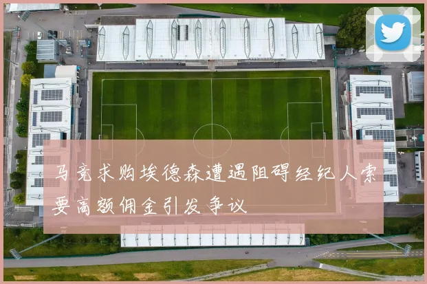 马竞求购埃德森遭遇阻碍经纪人索要高额佣金引发争议