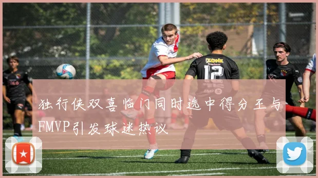 独行侠双喜临门同时选中得分王与FMVP引发球迷热议
