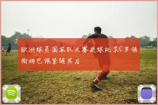欧洲球员国家队大赛进球纪录C罗领衔姆巴佩紧随其后