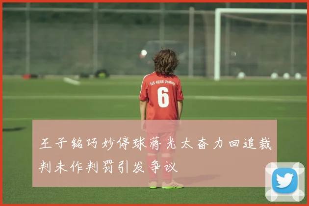 王子铭巧妙停球蒋光太奋力回追裁判未作判罚引发争议