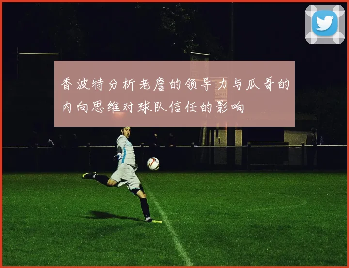 香波特分析老詹的领导力与瓜哥的内向思维对球队信任的影响