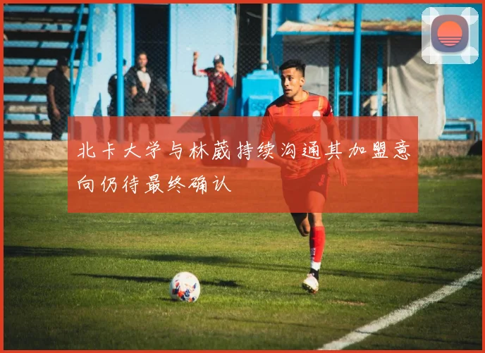 北卡大学与林葳持续沟通其加盟意向仍待最终确认
