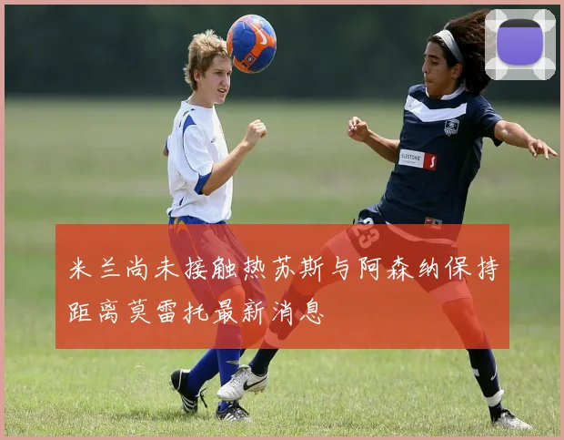 米兰尚未接触热苏斯与阿森纳保持距离莫雷托最新消息