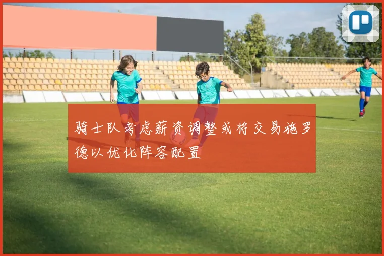 骑士队考虑薪资调整或将交易施罗德以优化阵容配置