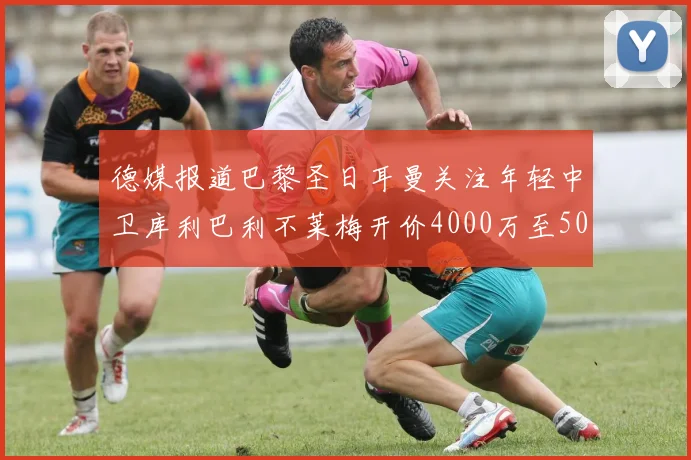 德媒报道巴黎圣日耳曼关注年轻中卫库利巴利不莱梅开价4000万至5000万欧元