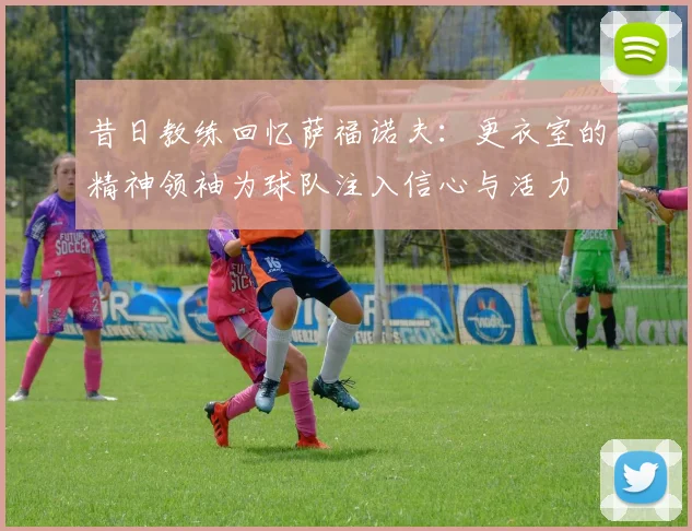 昔日教练回忆萨福诺夫：更衣室的精神领袖为球队注入信心与活力