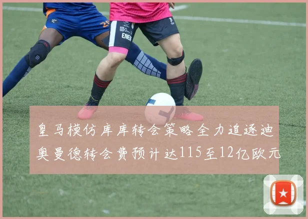 皇马模仿库库转会策略全力追逐迪奥曼德转会费预计达115至12亿欧元