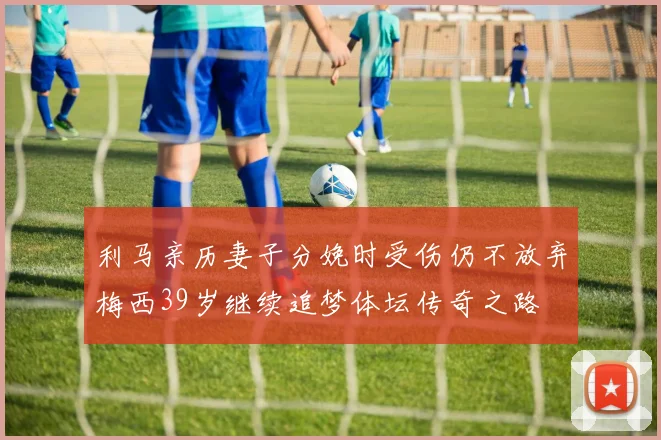 利马亲历妻子分娩时受伤仍不放弃梅西39岁继续追梦体坛传奇之路