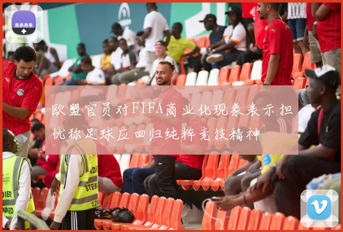 欧盟官员对FIFA商业化现象表示担忧称足球应回归纯粹竞技精神